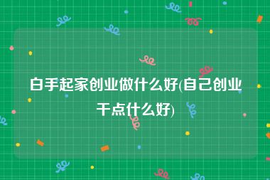 白手起家创业做什么好(自己创业干点什么好)