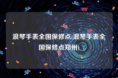 浪琴手表全国保修点(浪琴手表全国保修点郑州)