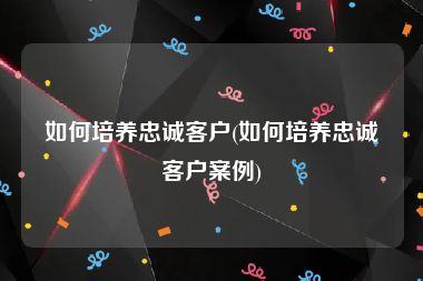 如何培养忠诚客户(如何培养忠诚客户案例)