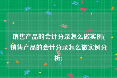 销售产品的会计分录怎么做实例(销售产品的会计分录怎么做实例分析)