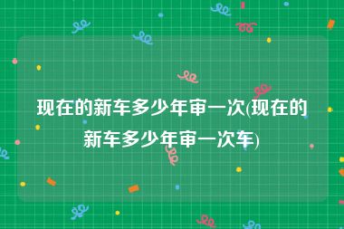 现在的新车多少年审一次(现在的新车多少年审一次车)