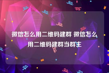 微信怎么用二维码建群 微信怎么用二维码建群当群主