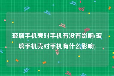 玻璃手机壳对手机有没有影响(玻璃手机壳对手机有什么影响)