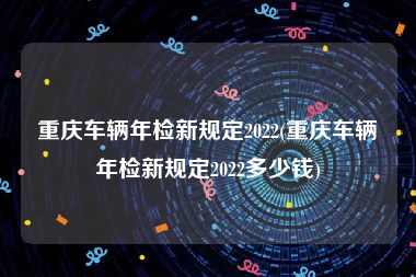 重庆车辆年检新规定2022(重庆车辆年检新规定2022多少钱)