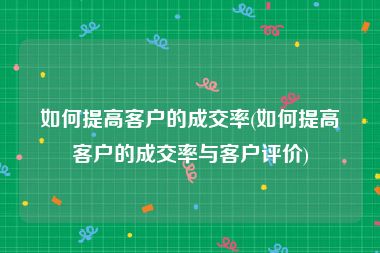 如何提高客户的成交率(如何提高客户的成交率与客户评价)