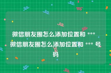 微信朋友圈怎么添加位置和 ***  微信朋友圈怎么添加位置和 *** 号码