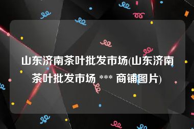 山东济南茶叶批发市场(山东济南茶叶批发市场 *** 商铺图片)