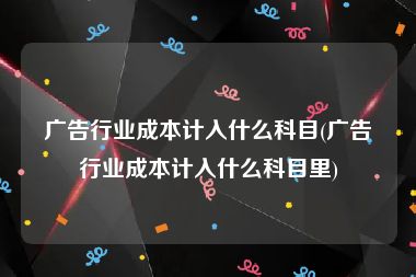 广告行业成本计入什么科目(广告行业成本计入什么科目里)