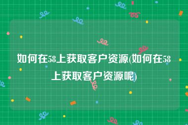 如何在58上获取客户资源(如何在58上获取客户资源呢)