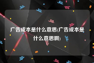 广告成本是什么意思(广告成本是什么意思啊)