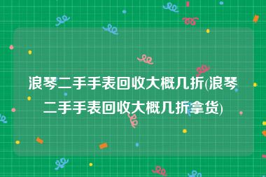 浪琴二手手表回收大概几折(浪琴二手手表回收大概几折拿货)