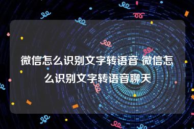 微信怎么识别文字转语音 微信怎么识别文字转语音聊天