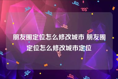 朋友圈定位怎么修改城市 朋友圈定位怎么修改城市定位