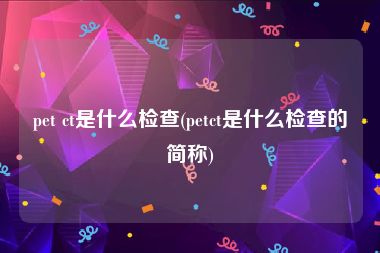 pet ct是什么检查(petct是什么检查的简称)