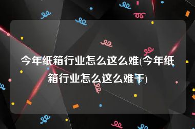 今年纸箱行业怎么这么难(今年纸箱行业怎么这么难干)