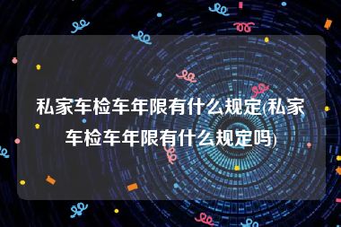 私家车检车年限有什么规定(私家车检车年限有什么规定吗)