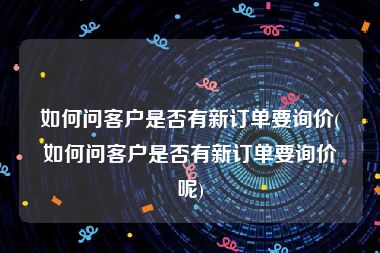 如何问客户是否有新订单要询价(如何问客户是否有新订单要询价呢)