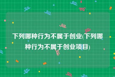 下列哪种行为不属于创业(下列哪种行为不属于创业项目)