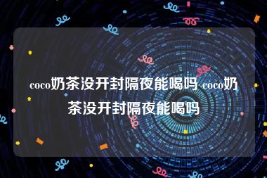 coco奶茶没开封隔夜能喝吗 coco奶茶没开封隔夜能喝吗