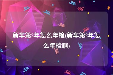 新车第2年怎么年检(新车第2年怎么年检啊)