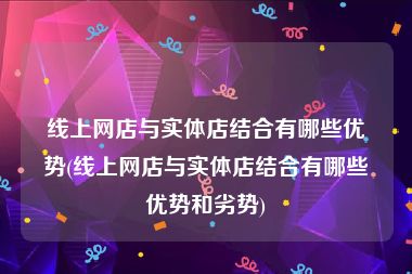 线上网店与实体店结合有哪些优势(线上网店与实体店结合有哪些优势和劣势)