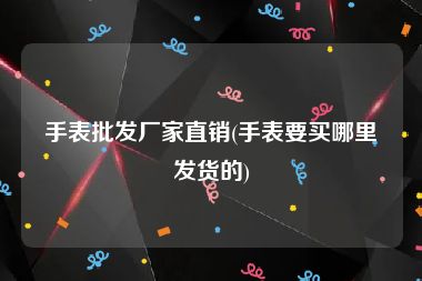 手表批发厂家直销(手表要买哪里发货的)