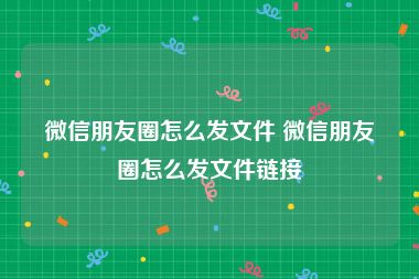 微信朋友圈怎么发文件 微信朋友圈怎么发文件链接