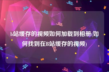 b站缓存的视频如何加载到相册(如何找到在B站缓存的视频)