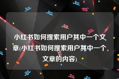 小红书如何搜索用户其中一个文章(小红书如何搜索用户其中一个文章的内容)