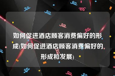 如何促进酒店顾客消费偏好的形成(如何促进酒店顾客消费偏好的形成和发展)