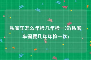 私家车怎么年检几年检一次(私家车需要几年年检一次)