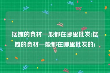 摆摊的食材一般都在哪里批发(摆摊的食材一般都在哪里批发的)