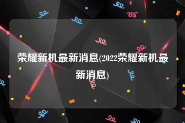 荣耀新机最新消息(2022荣耀新机最新消息)