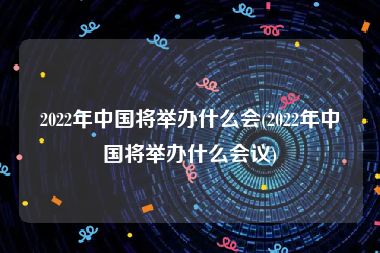 2022年中国将举办什么会(2022年中国将举办什么会议)