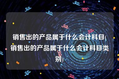 销售出的产品属于什么会计科目(销售出的产品属于什么会计科目类别)