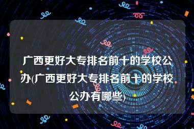 广西更好大专排名前十的学校公办(广西更好大专排名前十的学校公办有哪些)