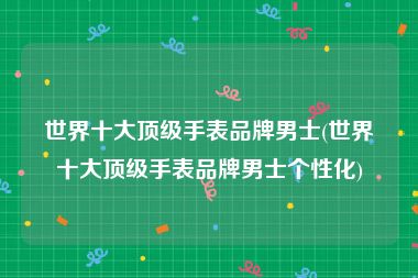 世界十大顶级手表品牌男士(世界十大顶级手表品牌男士个性化)