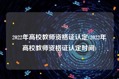 2022年高校教师资格证认定(2022年高校教师资格证认定时间)