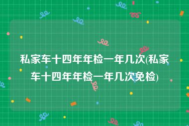 私家车十四年年检一年几次(私家车十四年年检一年几次免检)