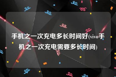 手机之一次充电多长时间好(vivo手机之一次充电需要多长时间)