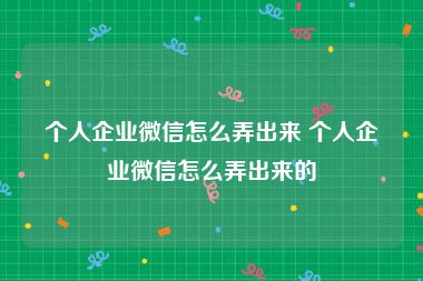 个人企业微信怎么弄出来 个人企业微信怎么弄出来的