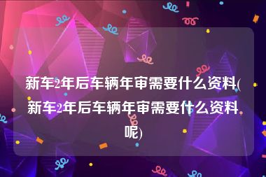 新车2年后车辆年审需要什么资料(新车2年后车辆年审需要什么资料呢)