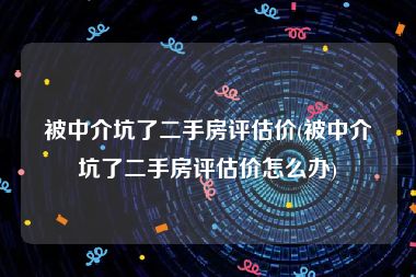 被中介坑了二手房评估价(被中介坑了二手房评估价怎么办)