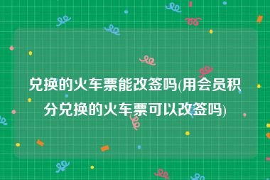 兑换的火车票能改签吗(用会员积分兑换的火车票可以改签吗)