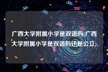 广西大学附属小学是双语吗(广西大学附属小学是双语吗还是公立)