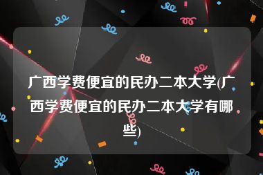 广西学费便宜的民办二本大学(广西学费便宜的民办二本大学有哪些)