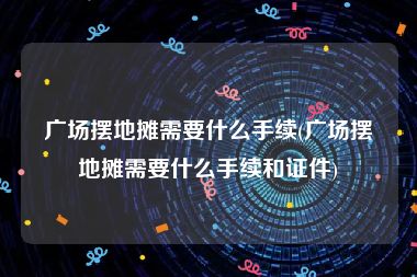 广场摆地摊需要什么手续(广场摆地摊需要什么手续和证件)