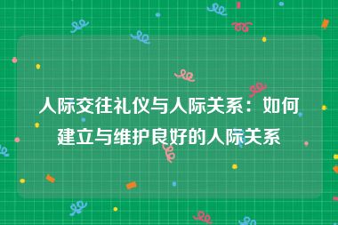 人际交往礼仪与人际关系：如何建立与维护良好的人际关系