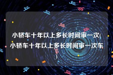 小轿车十年以上多长时间审一次(小轿车十年以上多长时间审一次车)