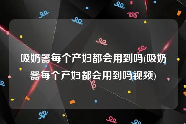 吸奶器每个产妇都会用到吗(吸奶器每个产妇都会用到吗视频)